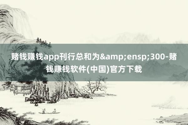 赌钱赚钱app刊行总和为&ensp;300-赌钱赚钱软件(中国)官方下载