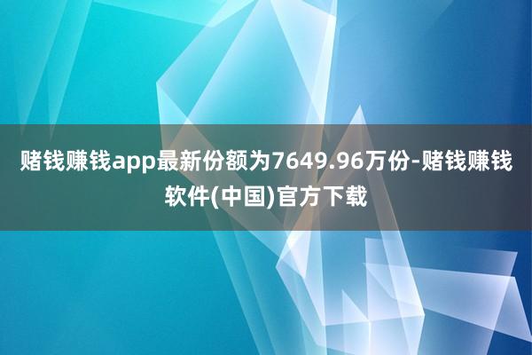 赌钱赚钱app最新份额为7649.96万份-赌钱赚钱软件(中国)官方下载